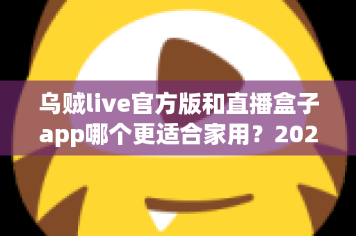 乌贼live官方版和直播盒子app哪个更适合家用？2025家庭客厅大屏观看软件深度对比与选购指南