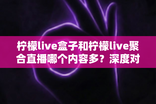 柠檬live盒子和柠檬live聚合直播哪个内容多？深度对比评测与选择攻略