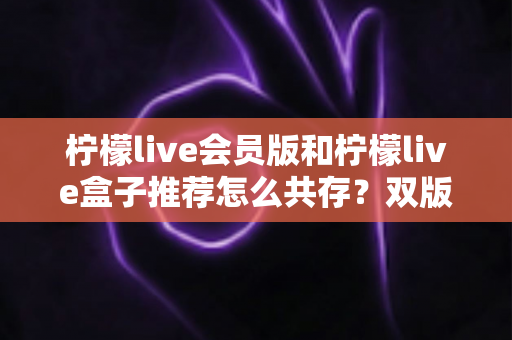 柠檬live会员版和柠檬live盒子推荐怎么共存?双版本安装兼容全攻略与实用避坑指南 柠檬live会员版和柠檬live盒子推荐怎么共存?双版本安装兼容全攻略与实用避坑指南