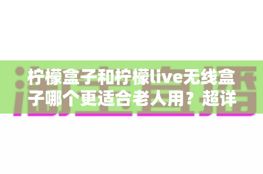 柠檬盒子和柠檬live无线盒子哪个更适合老人用？超详细对比选购指南，帮爸妈轻松看电视