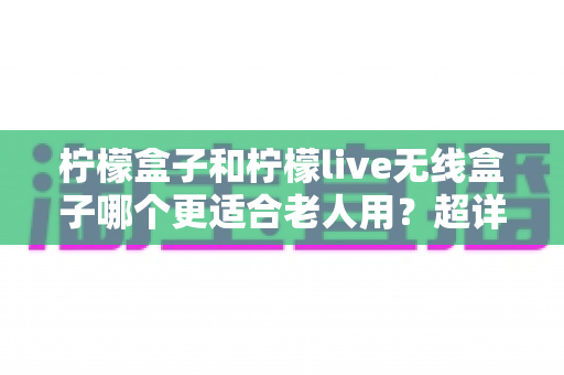 柠檬盒子和柠檬live无线盒子哪个更适合老人用？超详细对比选购指南，帮爸妈轻松看电视