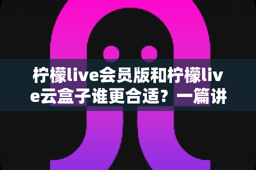 柠檬live会员版和柠檬live云盒子谁更合适?一篇讲透的深度对比选购指南 柠檬live会员版和柠檬live云盒子谁更合适?一篇讲透的深度对比选购指南