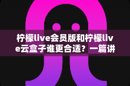 柠檬live会员版和柠檬live云盒子谁更合适？一篇讲透的深度对比选购指南