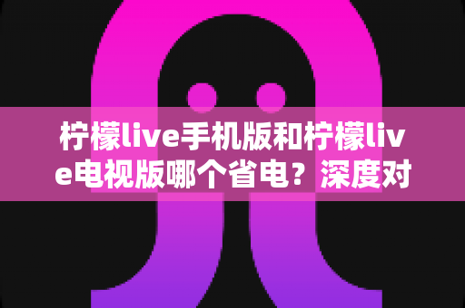 柠檬live手机版和柠檬live电视版哪个省电？深度对比分析助您省电又省心