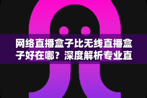 网络直播盒子比无线直播盒子好在哪？深度解析专业直播设备的核心优势与选购指南