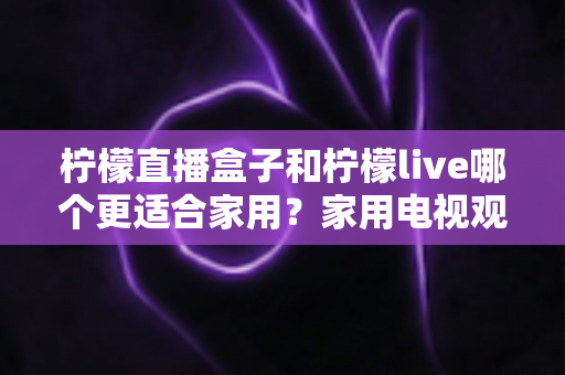 柠檬直播盒子和柠檬live哪个更适合家用?家用电视观看方案深度对比与选购指南 柠檬直播盒子和柠檬live哪个更适合家用?家用电视观看方案深度对比与选购指南