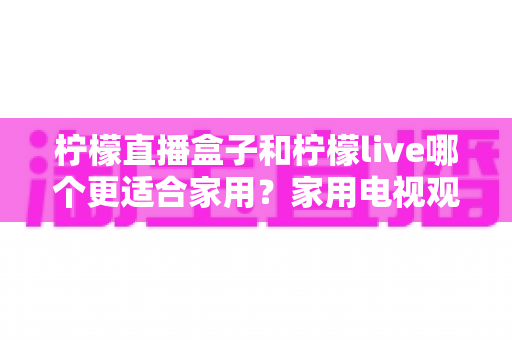 柠檬直播盒子和柠檬live哪个更适合家用？家用电视观看方案深度对比与选购指南