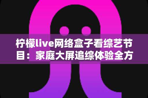柠檬live网络盒子看综艺节目:家庭大屏追综体验全方位实用指南 柠檬live网络盒子看综艺节目:家庭大屏追综体验全方位实用指南
