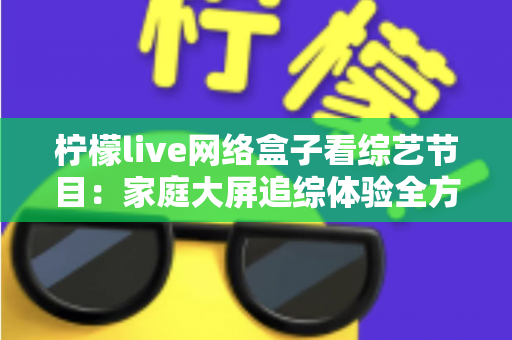 柠檬live网络盒子看综艺节目：家庭大屏追综体验全方位实用指南