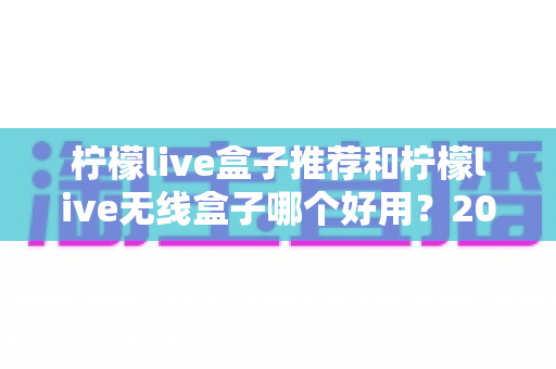 柠檬live盒子推荐和柠檬live无线盒子哪个好用?2025年最全选购对比指南,看完不再纠结 柠檬live盒子推荐和柠檬live无线盒子哪个好用?2025年最全选购对比指南,看完不再纠结