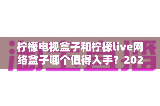 柠檬电视盒子和柠檬live网络盒子哪个值得入手?2025年最全深度对比与选购避坑指南 柠檬电视盒子和柠檬live网络盒子哪个值得入手?2025年最全深度对比与选购避坑指南