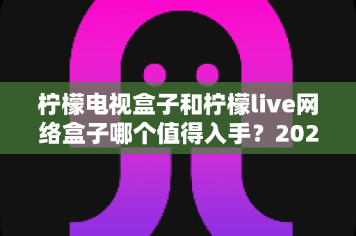 柠檬电视盒子和柠檬live网络盒子哪个值得入手?2025年最全深度对比与选购避坑指南 柠檬电视盒子和柠檬live网络盒子哪个值得入手?2025年最全深度对比与选购避坑指南
