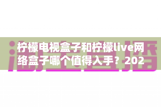 柠檬电视盒子和柠檬live网络盒子哪个值得入手？2025年最全深度对比与选购避坑指南