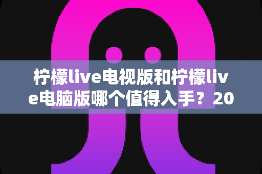 柠檬live电视版和柠檬live电脑版哪个值得入手？2025超全对比评测与选购指南帮你避坑