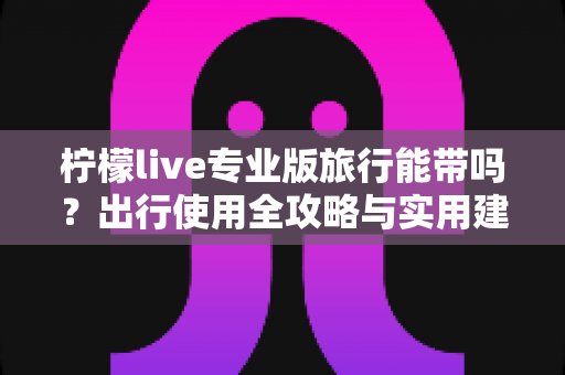 柠檬live专业版旅行能带吗？出行使用全攻略与实用建议