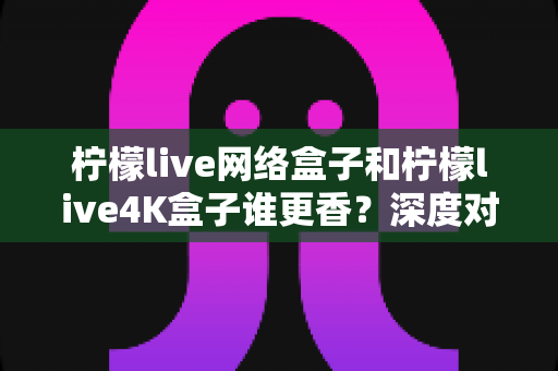 柠檬live网络盒子和柠檬live4K盒子谁更香？深度对比评测帮你选对不踩坑