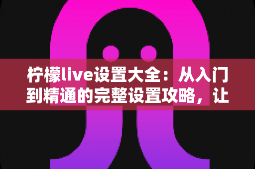 柠檬live设置大全：从入门到精通的完整设置攻略，让你的直播体验焕然一新