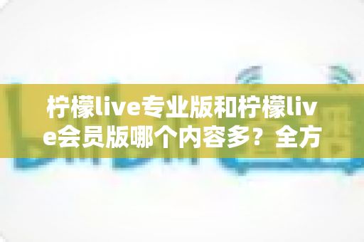 柠檬live专业版和柠檬live会员版哪个内容多?全方位深度对比解析,帮你选对最适合自己的版本 柠檬live专业版和柠檬live会员版哪个内容多?全方位深度对比解析,帮你选对最适合自己的版本