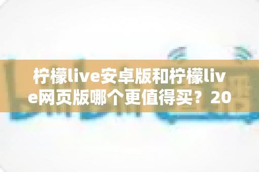 柠檬live安卓版和柠檬live网页版哪个更值得买?2024年最全对比评测与购买指南 柠檬live安卓版和柠檬live网页版哪个更值得买?2024年最全对比评测与购买指南