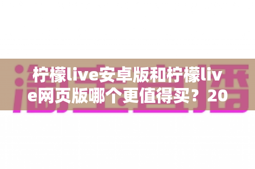 柠檬live安卓版和柠檬live网页版哪个更值得买?2024年最全对比评测与购买指南 柠檬live安卓版和柠檬live网页版哪个更值得买?2024年最全对比评测与购买指南