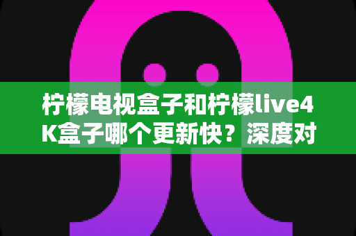 柠檬电视盒子和柠檬live4K盒子哪个更新快?深度对比解析,帮你选对家庭影音神器 柠檬电视盒子和柠檬live4K盒子哪个更新快?深度对比解析,帮你选对家庭影音神器