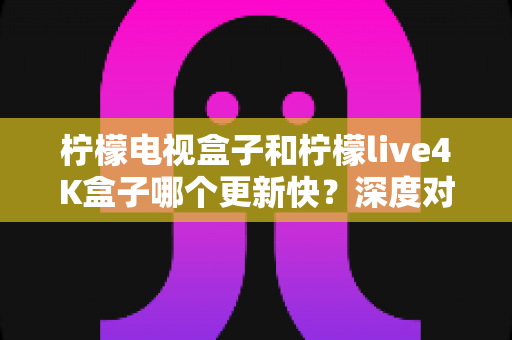 柠檬电视盒子和柠檬live4K盒子哪个更新快?深度对比解析,帮你选对家庭影音神器 柠檬电视盒子和柠檬live4K盒子哪个更新快?深度对比解析,帮你选对家庭影音神器