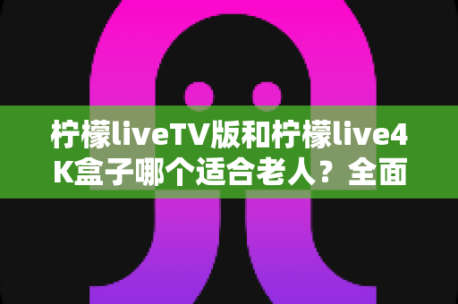 柠檬liveTV版和柠檬live4K盒子哪个适合老人?全面选购指南帮您做决定 柠檬liveTV版和柠檬live4K盒子哪个适合老人?全面选购指南帮您做决定