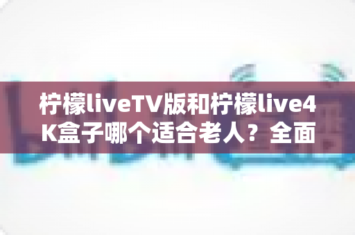 柠檬liveTV版和柠檬live4K盒子哪个适合老人?全面选购指南帮您做决定 柠檬liveTV版和柠檬live4K盒子哪个适合老人?全面选购指南帮您做决定