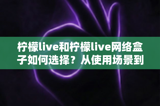 柠檬live和柠檬live网络盒子如何选择?从使用场景到性价比的全方位选购指南 柠檬live和柠檬live网络盒子如何选择?从使用场景到性价比的全方位选购指南