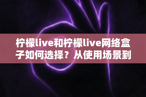 柠檬live和柠檬live网络盒子如何选择?从使用场景到性价比的全方位选购指南 柠檬live和柠檬live网络盒子如何选择?从使用场景到性价比的全方位选购指南