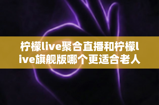 柠檬live聚合直播和柠檬live旗舰版哪个更适合老人用？深度对比分析助您为长辈选出最佳选择