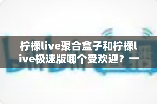 柠檬live聚合盒子和柠檬live极速版哪个受欢迎？一文读懂两者差异与选择指南