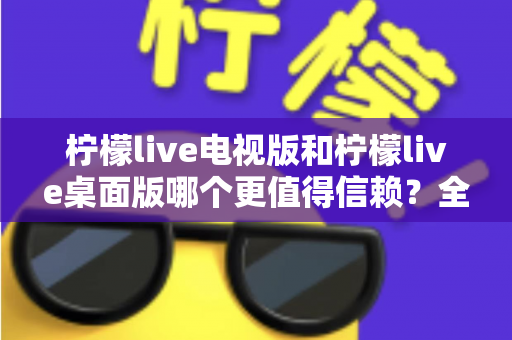 柠檬live电视版和柠檬live桌面版哪个更值得信赖？全方位深度对比与安全使用指南