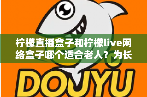 柠檬直播盒子和柠檬live网络盒子哪个适合老人？为长辈选购电视盒子的实用指南