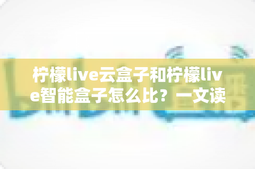 柠檬live云盒子和柠檬live智能盒子怎么比?一文读懂两款电视盒子的区别与选购指南 柠檬live云盒子和柠檬live智能盒子怎么比?一文读懂两款电视盒子的区别与选购指南