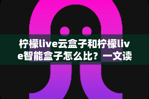 柠檬live云盒子和柠檬live智能盒子怎么比?一文读懂两款电视盒子的区别与选购指南 柠檬live云盒子和柠檬live智能盒子怎么比?一文读懂两款电视盒子的区别与选购指南