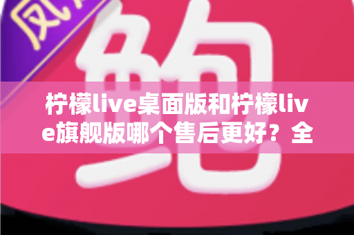 柠檬live桌面版和柠檬live旗舰版哪个售后更好?全面对比与选购指南一次看懂 柠檬live桌面版和柠檬live旗舰版哪个售后更好?全面对比与选购指南一次看懂