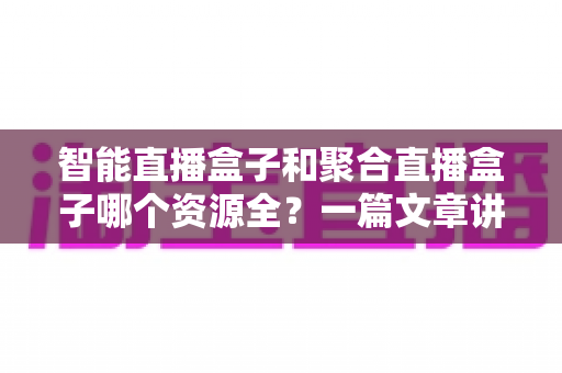 智能直播盒子和聚合直播盒子哪个资源全?一篇文章讲透资源对比与选购要点 智能直播盒子和聚合直播盒子哪个资源全?一篇文章讲透资源对比与选购要点