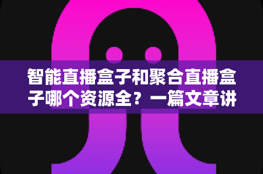 智能直播盒子和聚合直播盒子哪个资源全？一篇文章讲透资源对比与选购要点
