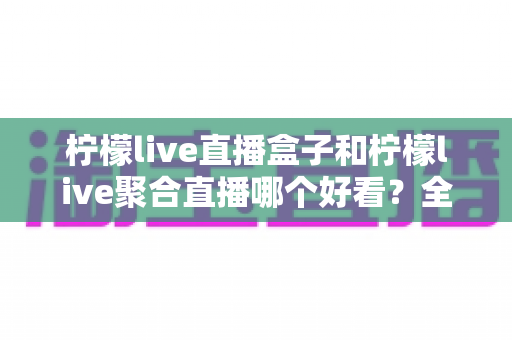 柠檬live直播盒子和柠檬live聚合直播哪个好看？全面深度对比帮你选出最适合自己的观看神器
