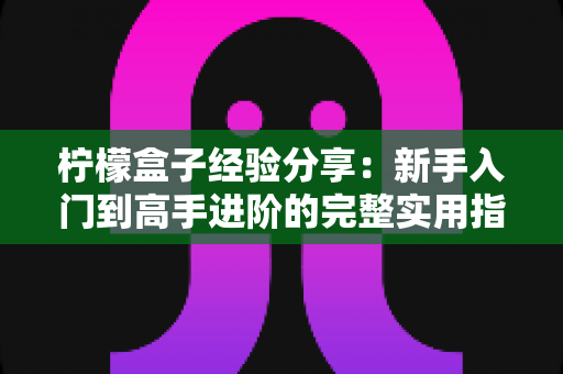 柠檬盒子经验分享：新手入门到高手进阶的完整实用指南与真实心得