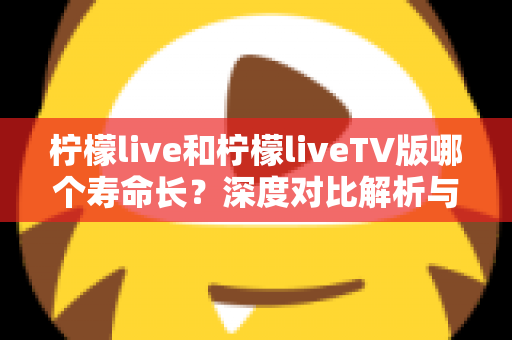 柠檬live和柠檬liveTV版哪个寿命长？深度对比解析与实用延长寿命指南