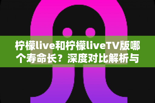 柠檬live和柠檬liveTV版哪个寿命长？深度对比解析与实用延长寿命指南
