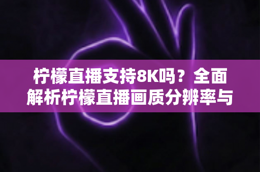 柠檬直播支持8K吗?全面解析柠檬直播画质分辨率与超清观看体验优化指南 柠檬直播支持8K吗?全面解析柠檬直播画质分辨率与超清观看体验优化指南