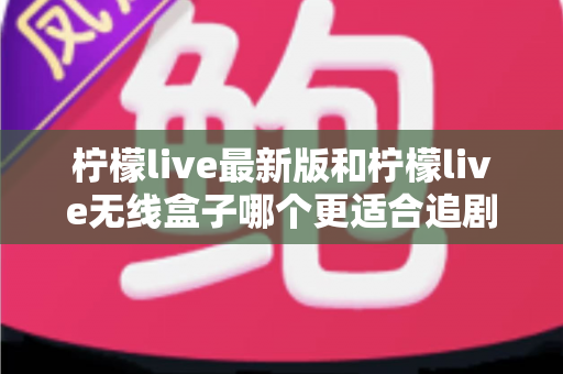 柠檬live最新版和柠檬live无线盒子哪个更适合追剧？全方位深度对比评测，帮你选对追剧神器