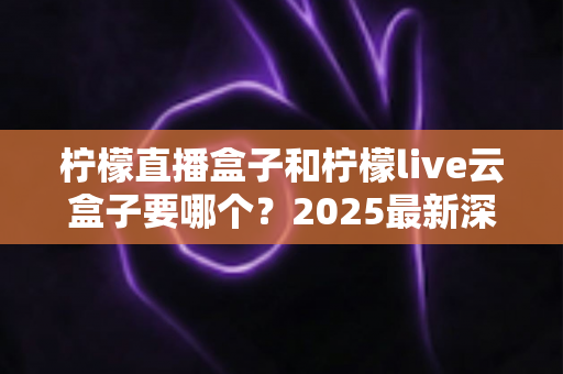 柠檬直播盒子和柠檬live云盒子要哪个？2025最新深度对比与选购指南全解析