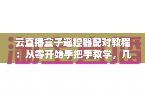 云直播盒子遥控器配对教程：从零开始手把手教学，几分钟搞定连接难题