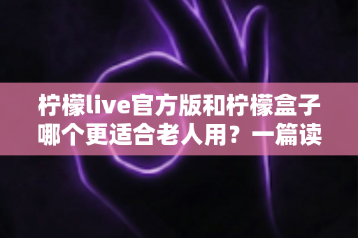 柠檬live官方版和柠檬盒子哪个更适合老人用？一篇读懂两款应用的深度对比与选购指南