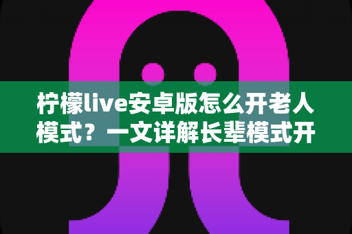 柠檬live安卓版怎么开老人模式?一文详解长辈模式开启方法与实用技巧 柠檬live安卓版怎么开老人模式?一文详解长辈模式开启方法与实用技巧