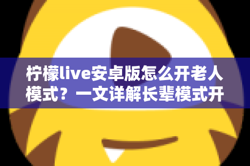 柠檬live安卓版怎么开老人模式?一文详解长辈模式开启方法与实用技巧 柠檬live安卓版怎么开老人模式?一文详解长辈模式开启方法与实用技巧